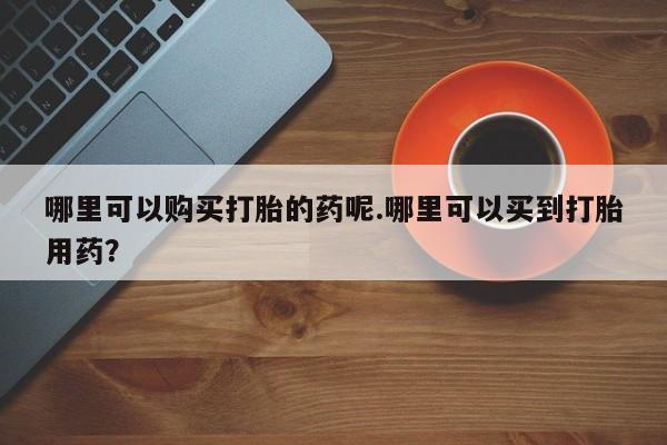 打胎药 私人哪里可以购买打胎的药呢.哪里可以买到打胎用药？