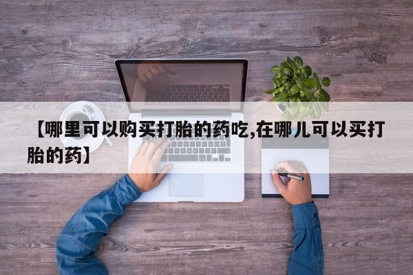 打胎药 私人【哪里可以购买打胎的药吃,在哪儿可以买打胎的药】