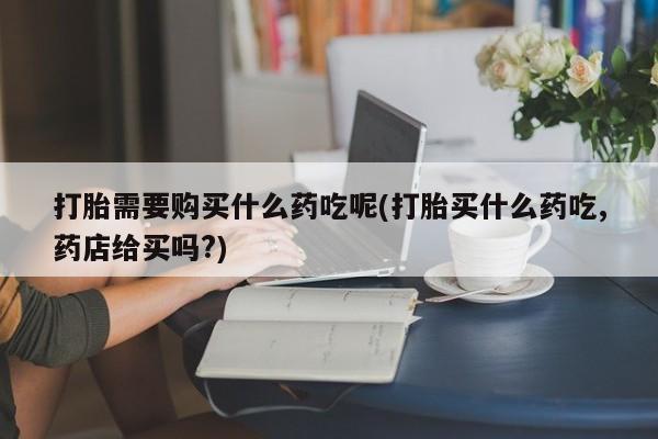 打胎药 私人打胎需要购买什么药吃呢(打胎买什么药吃,药店给买吗?)