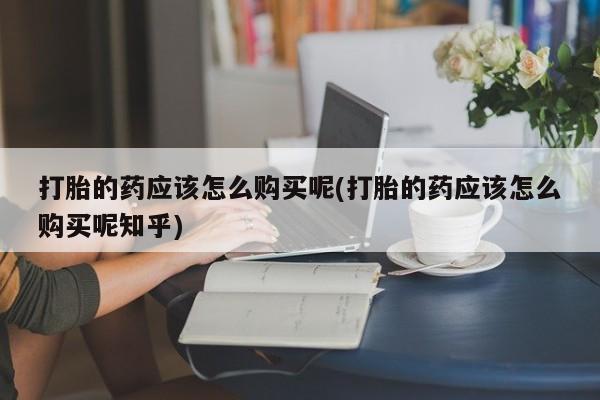 打胎药 私人打胎的药应该怎么购买呢(打胎的药应该怎么购买呢知乎)